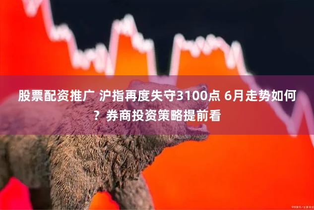 股票配资推广 沪指再度失守3100点 6月走势如何？券商投资策略提前看