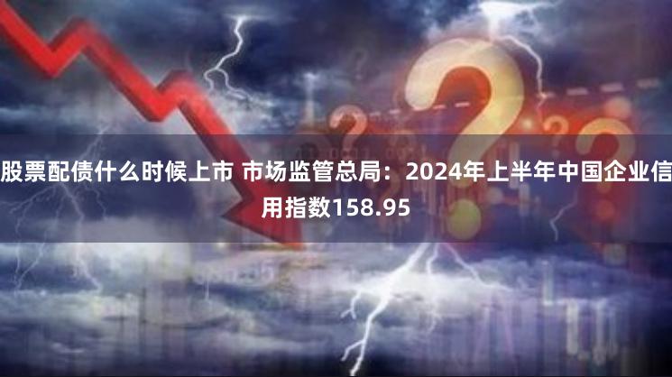 股票配债什么时候上市 市场监管总局：2024年上半年中国企业信用指数158.95