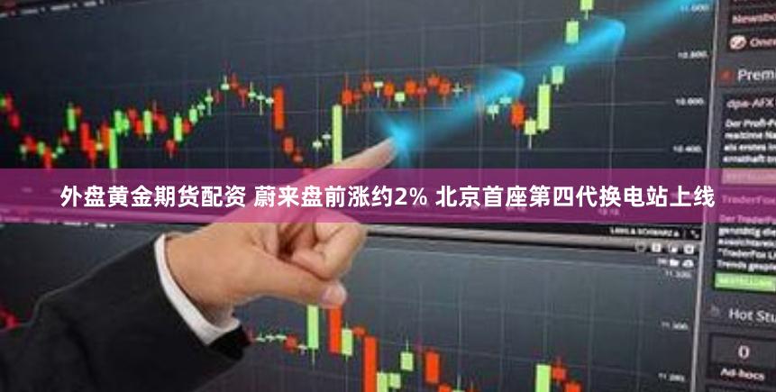 外盘黄金期货配资 蔚来盘前涨约2% 北京首座第四代换电站上线