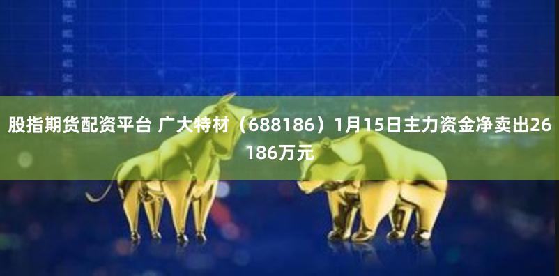 股指期货配资平台 广大特材（688186）1月15日主力资金净卖出26186万元