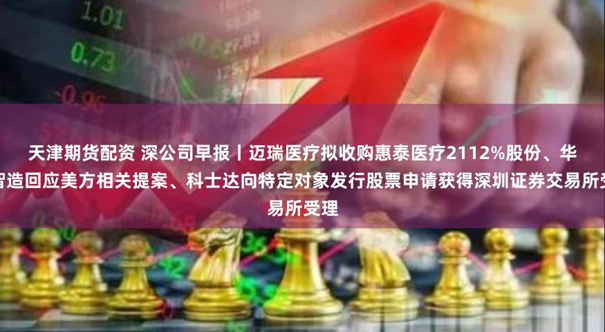 天津期货配资 深公司早报丨迈瑞医疗拟收购惠泰医疗2112%股份、华大智造回应美方相关提案、科士达向特定对象发行股票申请获得深圳证券交易所受理